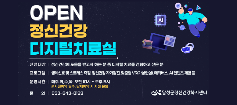 open 정신건강 디지털치료실, 대상 :정신건강에 도움을 받고자 하는 분 중 디지털 치료를 경험하고 싶은 분, 프로그램 : 생체신호 및 스트레스 측정, 정신건강 자가검진, 맞춤형 vr가상현실, 메타버스 ai컨텐츠 체험 등, 운영시간 : 매주 화,수,목 오전 10시 ~ 오후 5시, 사전예약 필수, 단체예약시 사전문의 , 문의 : 053-643-0199 