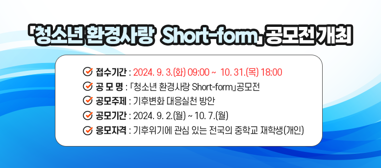 「청소년 환경사랑  Short-form」 공모전 개최 - 접수기간 : 2024. 9. 3.(화) 09:00 ~ 10. 31.() 18:00  공 모 명 : 「청소년 환경사랑 Short-form」공모전 공모주제 : 기후변화 대응실천 방안 공모기간 : 2024. 9. 2.(월) ~ 10. 7.(월)  응모자격 : 기후위기에 관심 있는 전국의 중학교 재학생(개인)