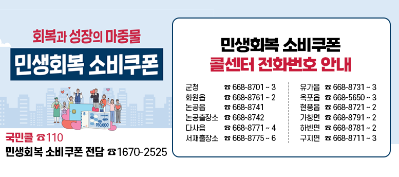 회복과 성장의 마중물 민생회복 소비쿠폰 - 국민콜 ☎110 민생회복 소비쿠폰 전담 ☎1670-2525   <민생회복 소비쿠폰 콜센터 전화번호 안내> 군청 ☎ 668-8701 ~ 3 유가읍 ☎ 668-8731 ~ 3 화원읍 ☎ 668-8761 ~ 2 옥포읍 ☎ 668-5650 ~ 3 논공읍 ☎ 668-8741 현풍읍 ☎ 668-8721 ~ 2 논공출장소 ☎ 668-8742  가창면 ☎ 668-8791 ~ 2 다사읍 ☎ 668-8771 ~ 4 하빈면 ☎ 668-8781~2 서재출장소 ☎ 668-8775 ~ 6 구지면 ☎ 668-8711