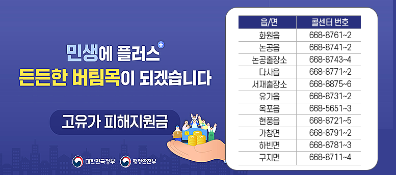 민생에 플러스 든든한 버팀목이 되겠습니다. 고유가 피해지원금 -  읍/면 콜센터 번호 화원읍 668-8761~2 논공읍 668-8741~2 논공출장소 668-8743~4 다사읍 668-8771~2 서재출장소 668-8875~6 유가읍 668-8731~2 옥포읍 668-5651~3 현풍읍 668-8721~5 가창면 668-8791~2 하빈면 668-5626~8 구지면 668-8711~4