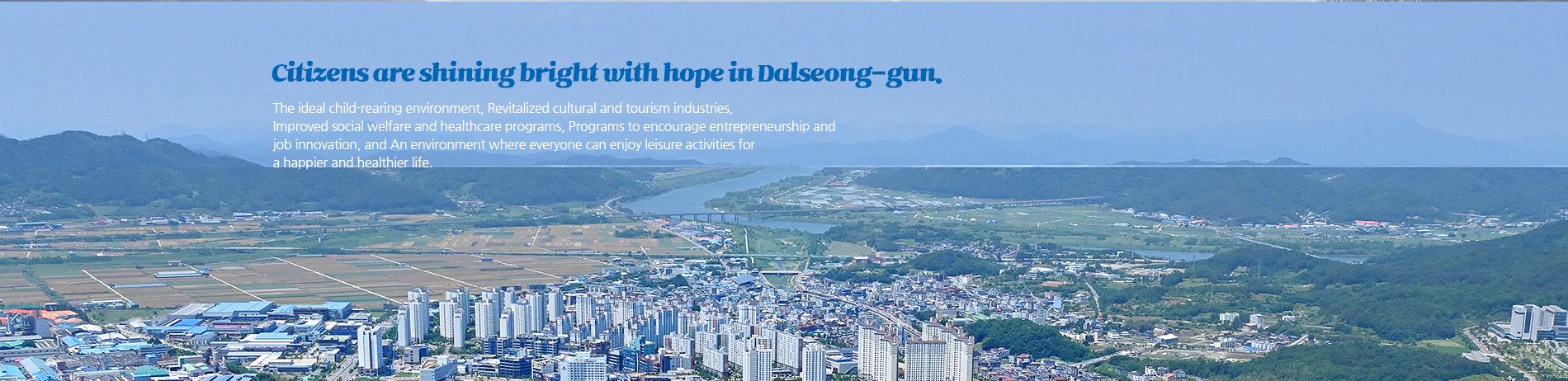 Citizens are shining bright with hope in Dalseong-gun. The ideal child-rearing environment, revitalized cultural and tourism industries,
improved social welfare and healthcare programs, programs to encourage entrepreneurship and 
job innovation, and, an environment where everyone can enjoy leisure activities for a happier and healthier life