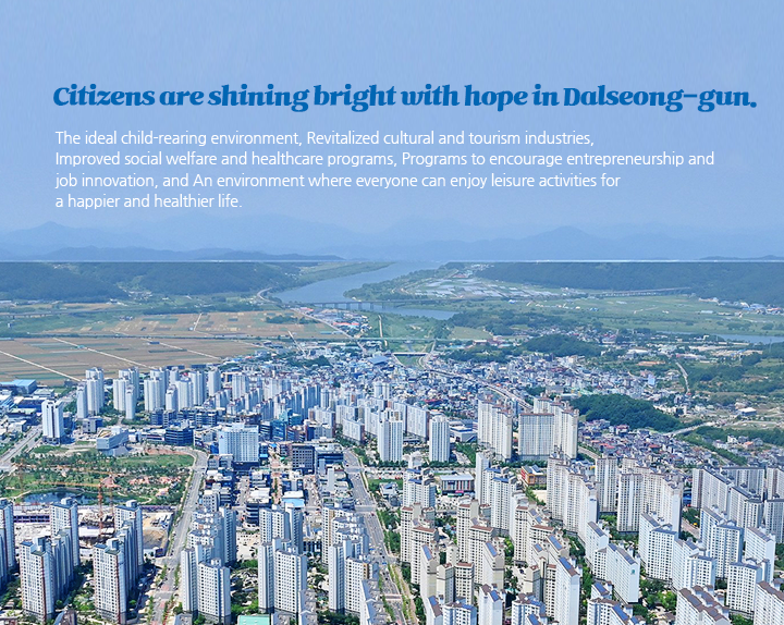 Citizens are shining bright with hope in Dalseong-gun. The ideal child-rearing environment, revitalized cultural and tourism industries,
improved social welfare and healthcare programs, programs to encourage entrepreneurship and 
job innovation, and, an environment where everyone can enjoy leisure activities for a happier and healthier life 