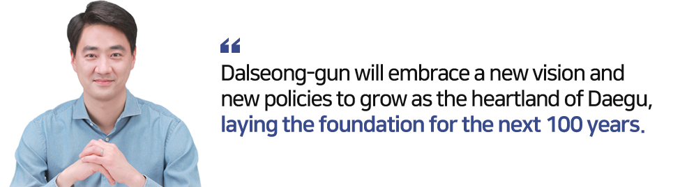 Dalseong-gun will embrace a new vision and new policies to grow as the heartland of Daegu,laying the foundation for the next 100 years.