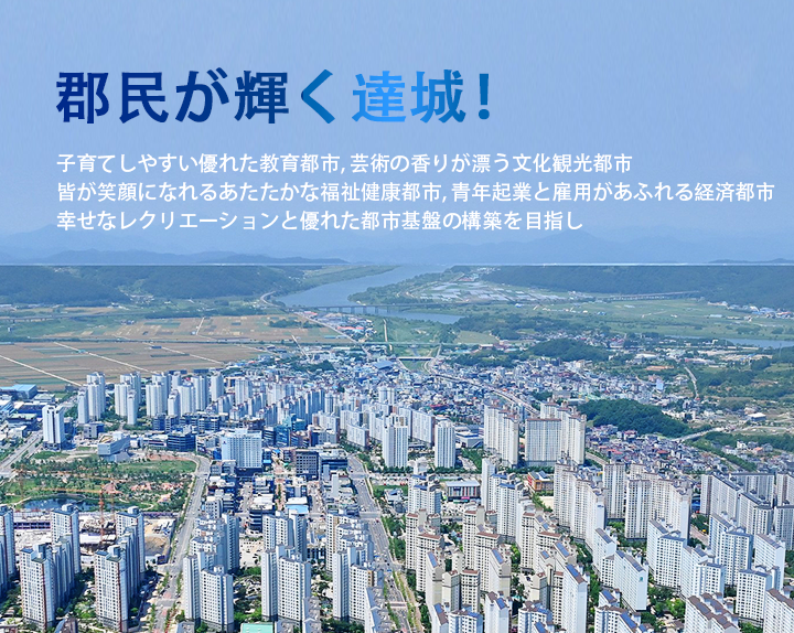 郡民が輝く達城！
▷子育てしやすい優れた教育都市
▷芸術の香りが漂う文化観光都市 
▷皆が笑顔になれるあたたかな福祉健康都市
▷青年起業と雇用があふれる経済都市
▷幸せなレクリエーションと優れた都市基盤の構築を目指し
