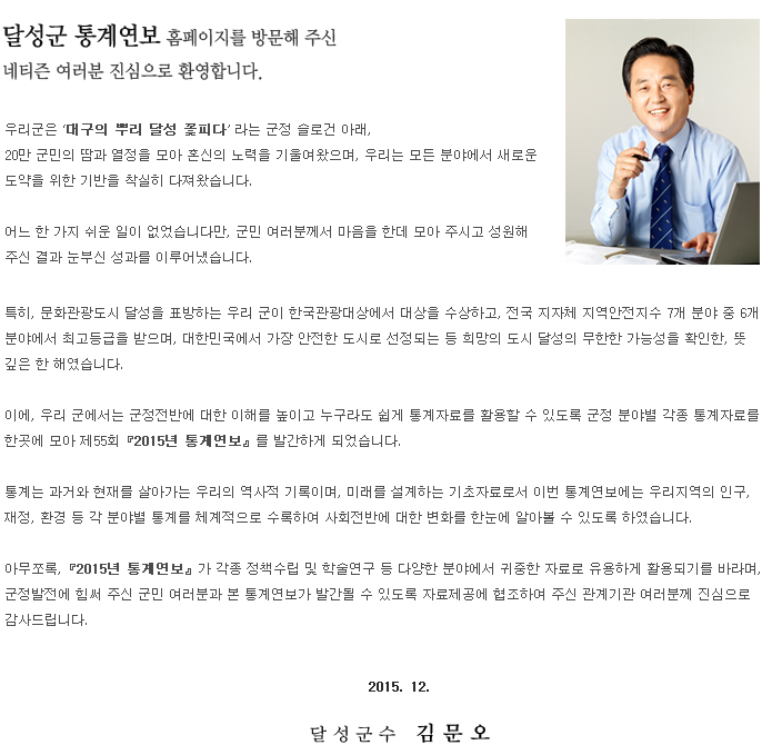 우리군은 ‘대구의 뿌리 달성 꽃피다’라는 군정 슬로건 아래, 20만 군민의 땀과 열정을 모아 혼신의 노력을 기울여왔으며, 우리는 모든 분야에서 새로운 도약을 위한 기반을 착실히 다져왔습니다.

어느 한 가지 쉬운 일이 없었습니다만, 군민 여러분께서 마음을 한데 모아 주시고 성원해 주신 결과 눈부신 성과를 이루어냈습니다.

특히, 문화관광도시 달성을 표방하는 우리 군이 한국관광대상에서 대상을 수상하고, 전국 지자체 지역안전지수 7개 분야 중 6개 분야에서 최고등급을 받으며, 대한민국에서 가장 안전한 도시로 선정되는 등 희망의 도시 달성의 무한한 가능성을 확인한, 뜻 깊은 한 해였습니다.

이에, 우리 군에서는 군정전반에 대한 이해를 높이고 누구라도 쉽게 통계자료를 활용할 수 있도록 군정 분야별 각종 통계자료를 한곳에 모아 제55회『2015년 통계연보』를 발간하게 되었습니다.

통계는 과거와 현재를 살아가는 우리의 역사적 기록이며, 미래를 설계하는 기초자료로서 이번 통계연보에는 우리지역의 인구, 재정, 환경 등 각 분야별 통계를 체계적으로 수록하여 사회전반에 대한 변화를 한눈에 알아볼 수 있도록 하였습니다.

아무쪼록,『2015년 통계연보』가 각종 정책수립 및 학술연구 등 다양한 분야에서 귀중한 자료로 유용하게 활용되기를 바라며, 군정발전에 힘써 주신 군민 여러분과 본 통계연보가 발간될 수 있도록 자료제공에 협조하여 주신 관계기관 여러분께 진심으로 감사드립니다.  2015. 12.  달성군수 김문오